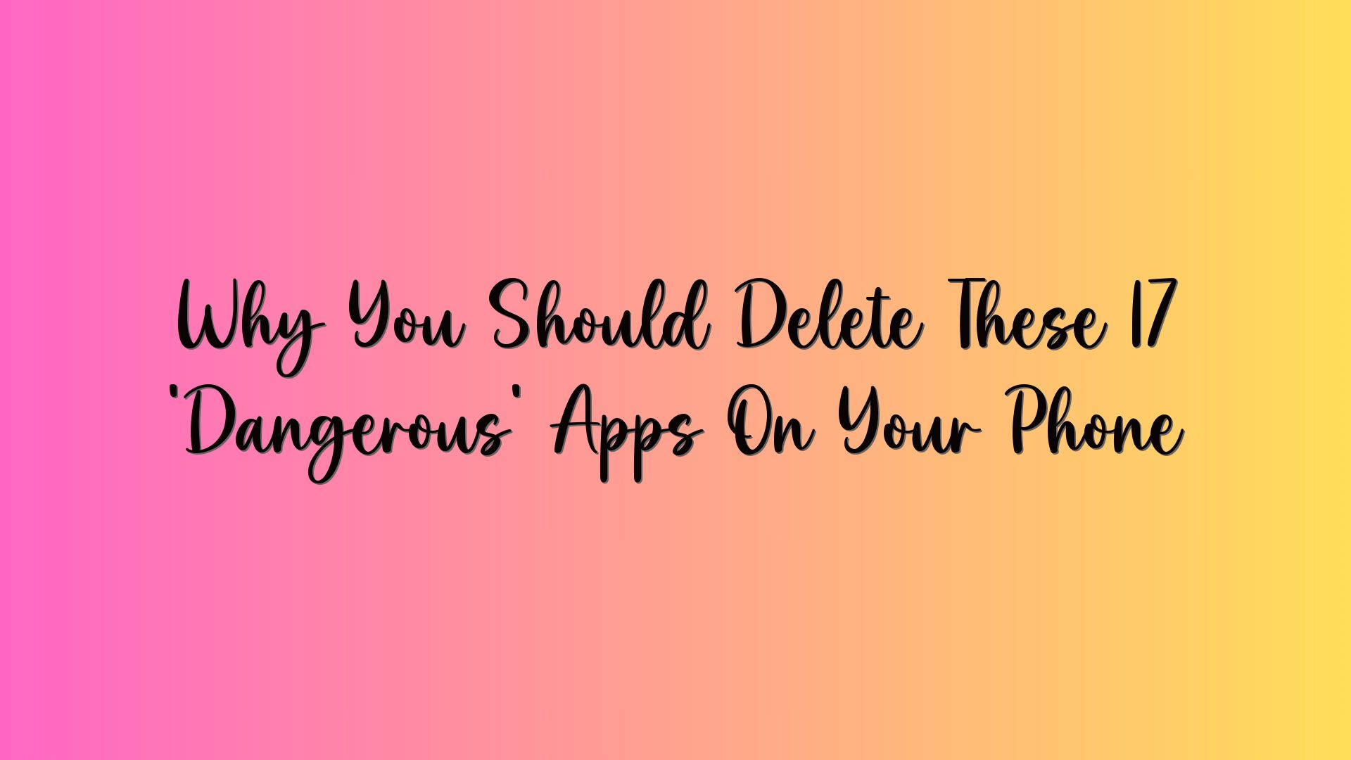 Why You Should Delete These 17 ‘Dangerous’ Apps On Your Phone