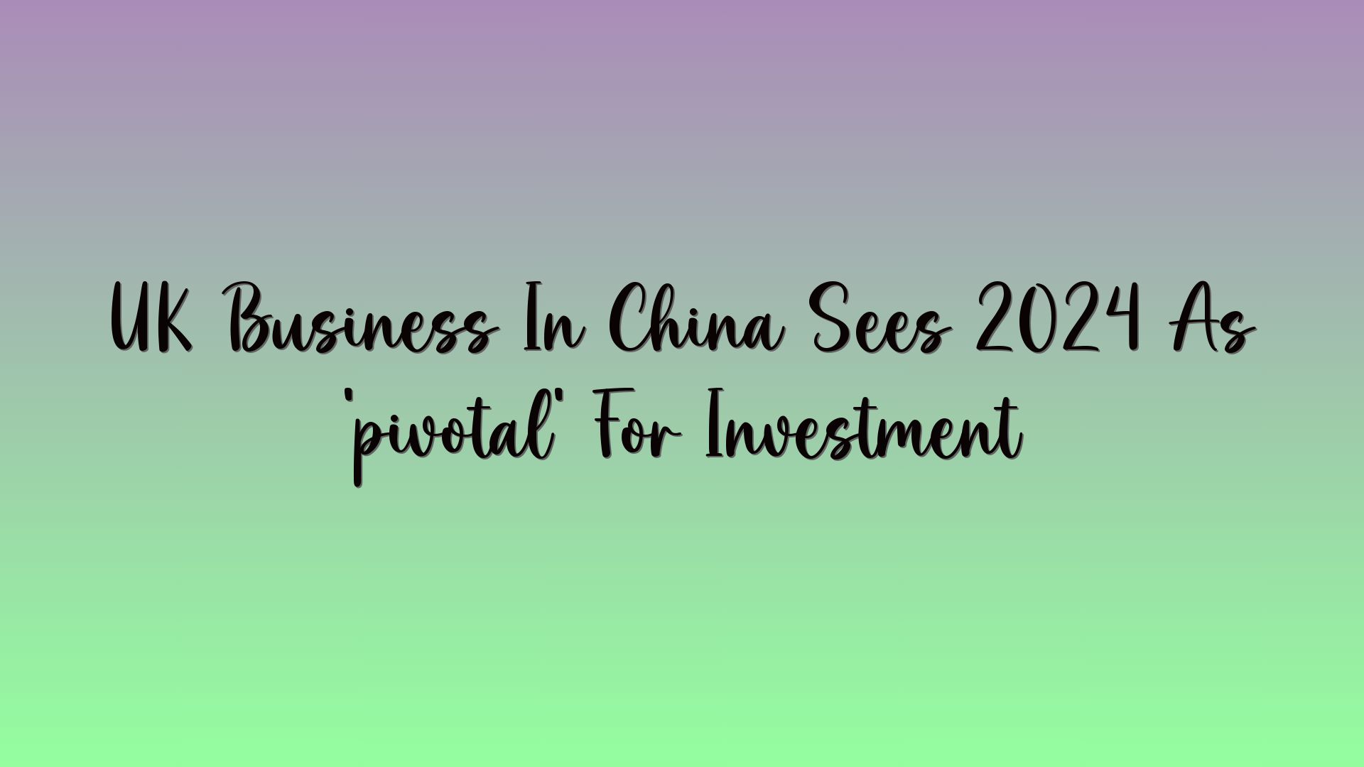 UK Business In China Sees 2024 As ‘pivotal’ For Investment